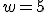 w=5