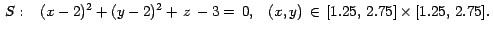 $\,S: \; \; \;
(x-2)^2 + (y - 2)^2+\,z \,-3 = \,0, \; \; \;
(x,y) \, \in \, [1.25, \, 2.75] \times [1.25, \, 2.75].\,$